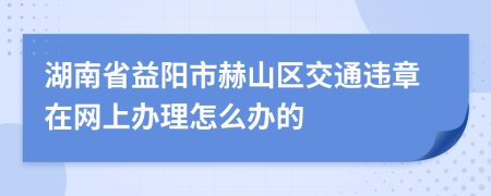 湖南省益阳市赫山区交通违章在网上办理怎么办的