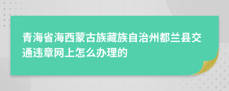青海省海西蒙古族藏族自治州都兰县交通违章网上怎么办理的