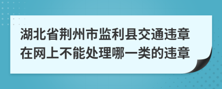 湖北省荆州市监利县交通违章在网上不能处理哪一类的违章