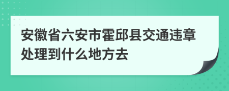 安徽省六安市霍邱县交通违章处理到什么地方去