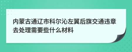 内蒙古通辽市科尔沁左翼后旗交通违章去处理需要些什么材料