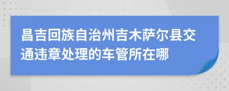 昌吉回族自治州吉木萨尔县交通违章处理的车管所在哪