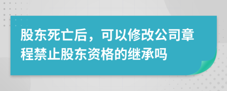 股东死亡后，可以修改公司章程禁止股东资格的继承吗