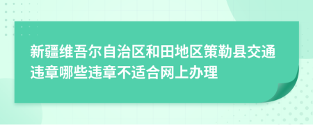 新疆维吾尔自治区和田地区策勒县交通违章哪些违章不适合网上办理