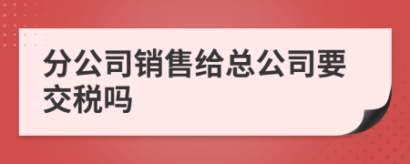 分公司销售给总公司要交税吗