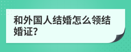 和外国人结婚怎么领结婚证？