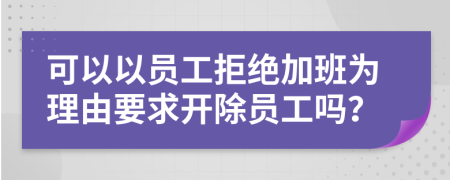 可以以员工拒绝加班为理由要求开除员工吗？