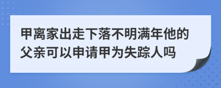 甲离家出走下落不明满年他的父亲可以申请甲为失踪人吗