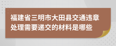 福建省三明市大田县交通违章处理需要递交的材料是哪些