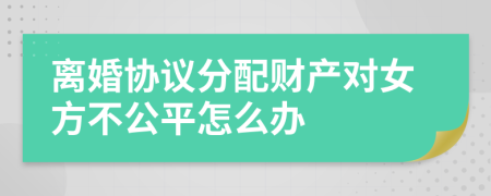 离婚协议分配财产对女方不公平怎么办