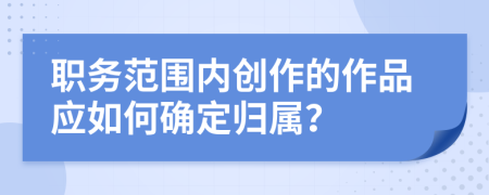 职务范围内创作的作品应如何确定归属？