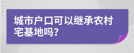 城市户口可以继承农村宅基地吗？