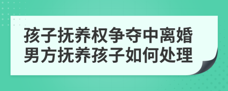 孩子抚养权争夺中离婚男方抚养孩子如何处理