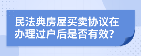 民法典房屋买卖协议在办理过户后是否有效？