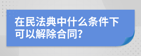 在民法典中什么条件下可以解除合同？