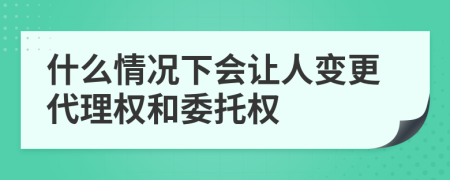 什么情况下会让人变更代理权和委托权