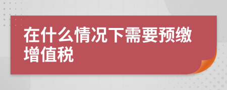 在什么情况下需要预缴增值税