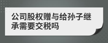 公司股权赠与给孙子继承需要交税吗