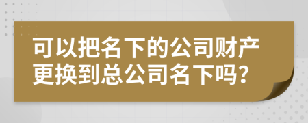 可以把名下的公司财产更换到总公司名下吗？