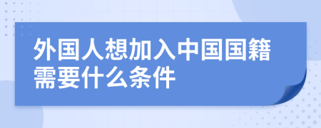 外国人想加入中国国籍需要什么条件