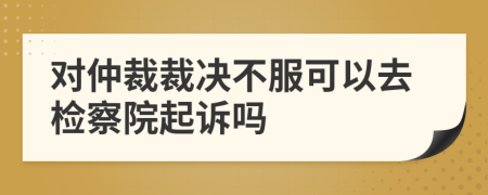 对仲裁裁决不服可以去检察院起诉吗