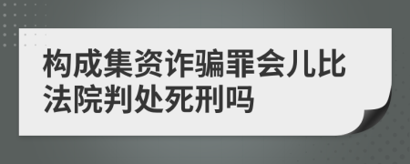 构成集资诈骗罪会儿比法院判处死刑吗