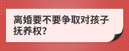 离婚要不要争取对孩子抚养权？