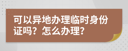 可以异地办理临时身份证吗？怎么办理？