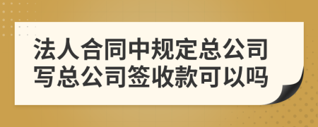 法人合同中规定总公司写总公司签收款可以吗