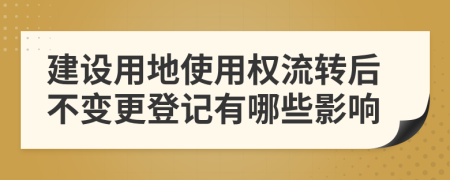 建设用地使用权流转后不变更登记有哪些影响
