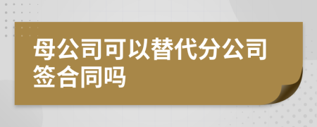 母公司可以替代分公司签合同吗