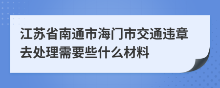 江苏省南通市海门市交通违章去处理需要些什么材料