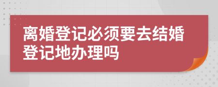 离婚登记必须要去结婚登记地办理吗