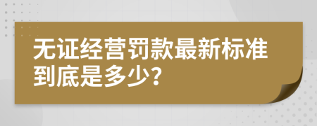 无证经营罚款最新标准到底是多少？