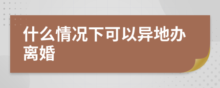 什么情况下可以异地办离婚