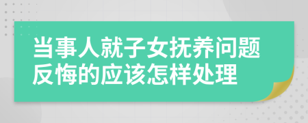 当事人就子女抚养问题反悔的应该怎样处理