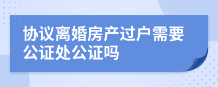 协议离婚房产过户需要公证处公证吗