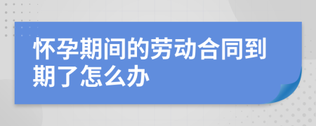 怀孕期间的劳动合同到期了怎么办