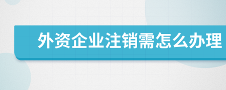 外资企业注销需怎么办理