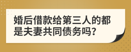 婚后借款给第三人的都是夫妻共同债务吗？
