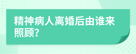 精神病人离婚后由谁来照顾？