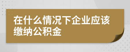 在什么情况下企业应该缴纳公积金