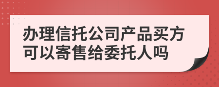 办理信托公司产品买方可以寄售给委托人吗