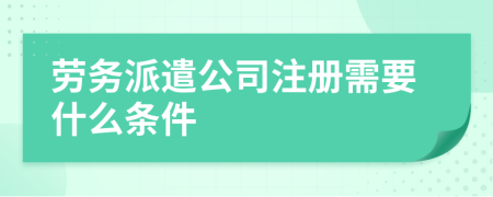 劳务派遣公司注册需要什么条件