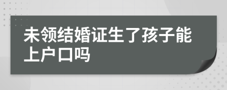 未领结婚证生了孩子能上户口吗