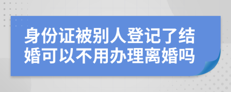 身份证被别人登记了结婚可以不用办理离婚吗