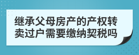 继承父母房产的产权转卖过户需要缴纳契税吗