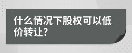 什么情况下股权可以低价转让?