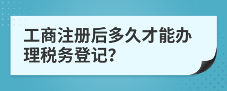 工商注册后多久才能办理税务登记？