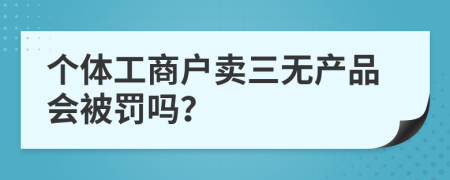 个体工商户卖三无产品会被罚吗？